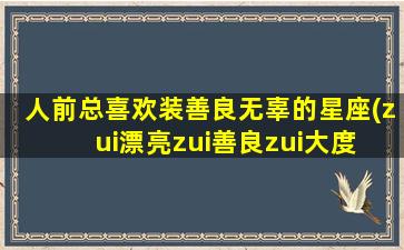 人前总喜欢装善良无辜的星座(zui
漂亮zui
善良zui
大度 🦁 的星座女)